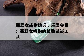 翡翠女戒指镶嵌，璀璨夺目：翡翠女戒指的精致镶嵌工艺