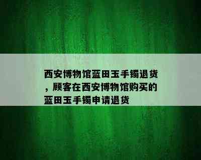 西安博物馆蓝田玉手镯退货，顾客在西安博物馆购买的蓝田玉手镯申请退货