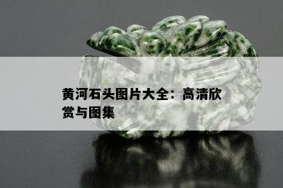 黄河石头图片大全：高清欣赏与图集