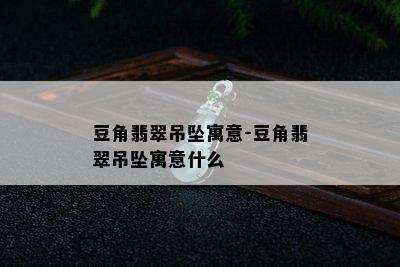 豆角翡翠吊坠寓意-豆角翡翠吊坠寓意什么