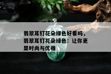 翡翠耳钉花朵绿色好看吗，翡翠耳钉花朵绿色：让你更显时尚与优雅