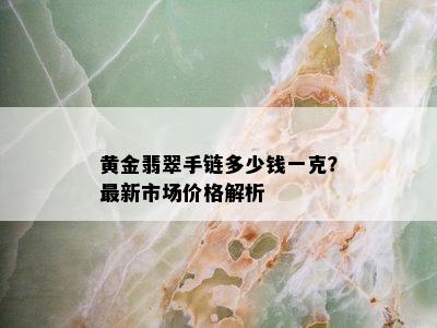 黄金翡翠手链多少钱一克？最新市场价格解析