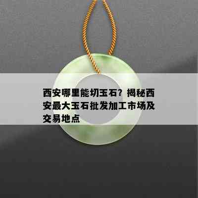 西安哪里能切玉石？揭秘西安更大玉石批发加工市场及交易地点