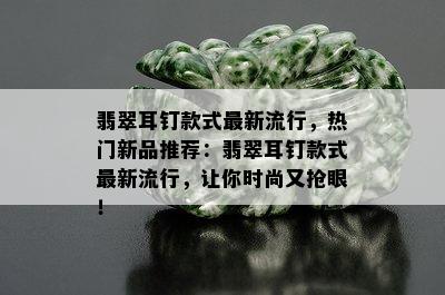 翡翠耳钉款式最新流行，热门新品推荐：翡翠耳钉款式最新流行，让你时尚又抢眼！