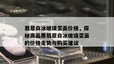 翡翠白冰玻璃蛋面价格，探秘高品质翡翠白冰玻璃蛋面的价格走势与购买建议