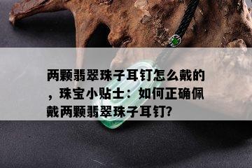 两颗翡翠珠子耳钉怎么戴的，珠宝小贴士：如何正确佩戴两颗翡翠珠子耳钉？