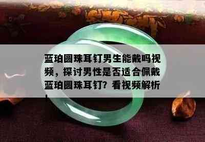 蓝珀圆珠耳钉男生能戴吗视频，探讨男性是否适合佩戴蓝珀圆珠耳钉？看视频解析！