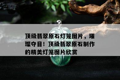 顶级翡翠原石灯笼图片，璀璨夺目！顶级翡翠原石制作的精美灯笼图片欣赏