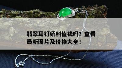 翡翠耳钉缅料值钱吗？查看最新图片及价格大全！