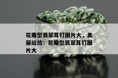 花瓣型翡翠耳钉图片大，美丽绽放：花瓣型翡翠耳钉图片大