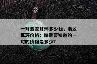 一对翡翠耳环多少钱，翡翠耳环价格：你需要知道的一对的价格是多少？