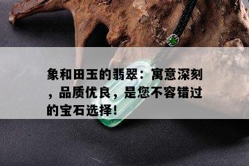 象和田玉的翡翠：寓意深刻，品质优良，是您不容错过的宝石选择！