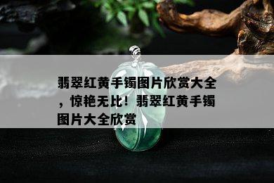 翡翠红黄手镯图片欣赏大全，惊艳无比！翡翠红黄手镯图片大全欣赏