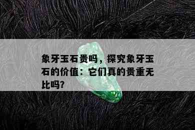 象牙玉石贵吗，探究象牙玉石的价值：它们真的贵重无比吗？