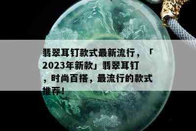 翡翠耳钉款式最新流行，「2023年新款」翡翠耳钉，时尚百搭，更流行的款式推荐！