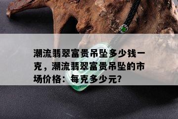 潮流翡翠富贵吊坠多少钱一克，潮流翡翠富贵吊坠的市场价格：每克多少元？