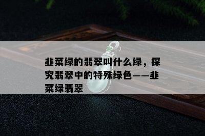 韭菜绿的翡翠叫什么绿，探究翡翠中的特殊绿色——韭菜绿翡翠