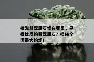 批发翡翠原石场在哪里，寻找优质的翡翠原石？揭秘全国更大的场！