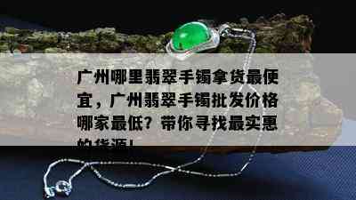 广州哪里翡翠手镯拿货更便宜，广州翡翠手镯批发价格哪家更低？带你寻找最实惠的货源！