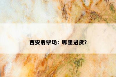 西安翡翠场：哪里进货？