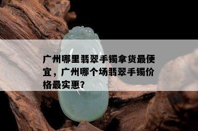 广州哪里翡翠手镯拿货更便宜，广州哪个场翡翠手镯价格最实惠？