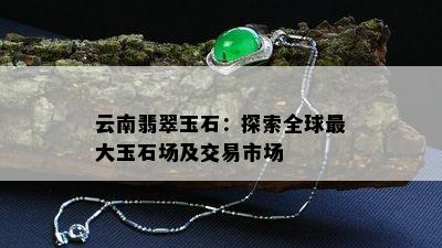 云南翡翠玉石：探索全球更大玉石场及交易市场