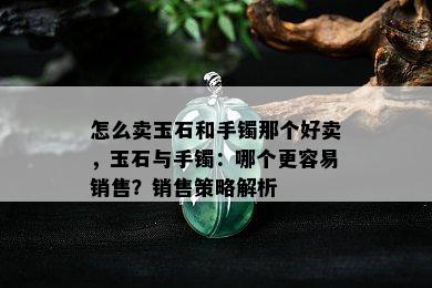 怎么卖玉石和手镯那个好卖，玉石与手镯：哪个更容易销售？销售策略解析