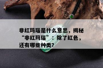 非红玛瑙是什么意思，揭秘“非红玛瑙”：除了红色，还有哪些种类？