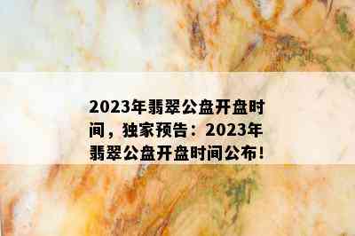 2023年翡翠公盘开盘时间，独家预告：2023年翡翠公盘开盘时间公布！