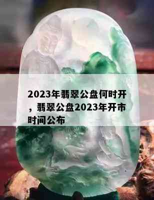 2023年翡翠公盘何时开，翡翠公盘2023年开市时间公布