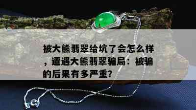 被大熊翡翠给坑了会怎么样，遭遇大熊翡翠骗局：被骗的后果有多严重？