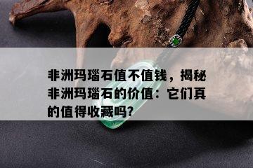 非洲玛瑙石值不值钱，揭秘非洲玛瑙石的价值：它们真的值得收藏吗？