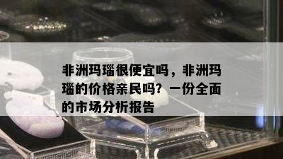 非洲玛瑙很便宜吗，非洲玛瑙的价格亲民吗？一份全面的市场分析报告