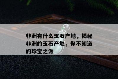 非洲有什么玉石产地，揭秘非洲的玉石产地，你不知道的珍宝之源