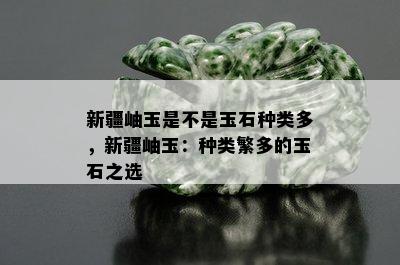 新疆岫玉是不是玉石种类多，新疆岫玉：种类繁多的玉石之选