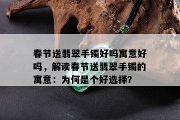 春节送翡翠手镯好吗寓意好吗，解读春节送翡翠手镯的寓意：为何是个好选择？