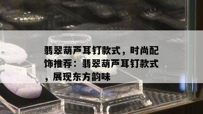 翡翠葫芦耳钉款式，时尚配饰推荐：翡翠葫芦耳钉款式，展现东方韵味