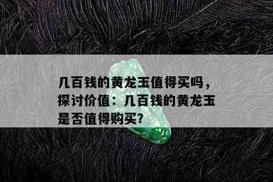 几百钱的黄龙玉值得买吗，探讨价值：几百钱的黄龙玉是否值得购买？