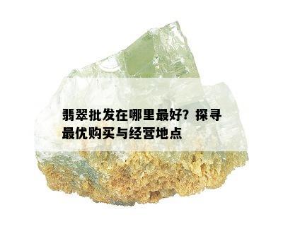 翡翠批发在哪里更好？探寻更优购买与经营地点