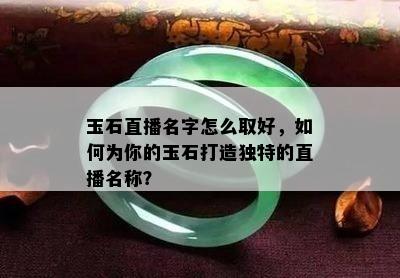 玉石直播名字怎么取好，如何为你的玉石打造独特的直播名称？