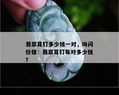 翡翠耳钉多少钱一对，询问价格：翡翠耳钉每对多少钱？