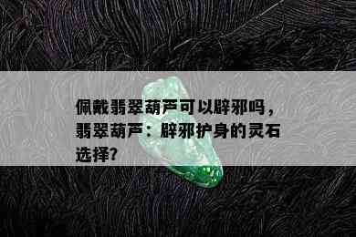 佩戴翡翠葫芦可以辟邪吗，翡翠葫芦：辟邪护身的灵石选择？