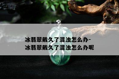 冰翡翠戴久了混浊怎么办-冰翡翠戴久了混浊怎么办呢