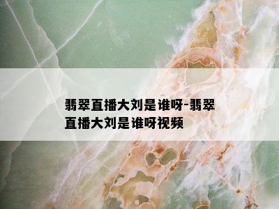 翡翠直播大刘是谁呀-翡翠直播大刘是谁呀视频