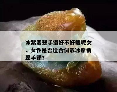 冰紫翡翠手镯好不好戴呢女，女性是否适合佩戴冰紫翡翠手镯？