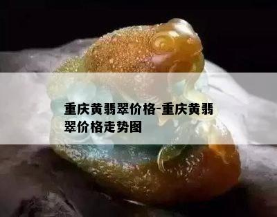 重庆黄翡翠价格-重庆黄翡翠价格走势图