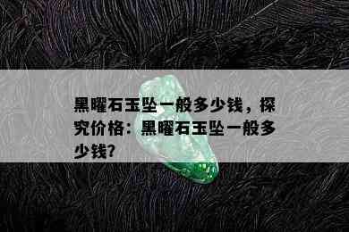 黑曜石玉坠一般多少钱，探究价格：黑曜石玉坠一般多少钱？