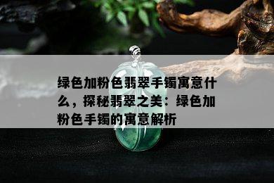 绿色加粉色翡翠手镯寓意什么，探秘翡翠之美：绿色加粉色手镯的寓意解析