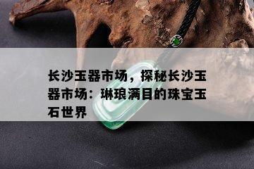 长沙玉器市场，探秘长沙玉器市场：琳琅满目的珠宝玉石世界