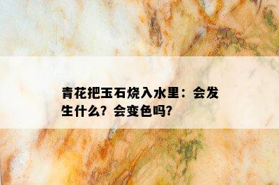 青花把玉石烧入水里：会发生什么？会变色吗？